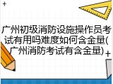 广州初级消防设施操作员考试有用吗难度如何含金量(广州消防考试有含金量)