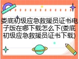 娄底初级应急救援员证书电子版在哪下载怎么下(娄底初级应急救援员证书下载)
