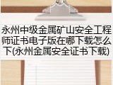 永州中级金属矿山安全工程师证书电子版在哪下载怎么下(永州金属安全证书下载)