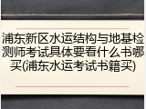 浦东新区水运结构与地基检测师考试具体要看什么书哪买(浦东水运考试书籍买)