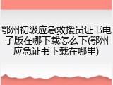 鄂州初级应急救援员证书电子版在哪下载怎么下(鄂州应急证书下载在哪里)