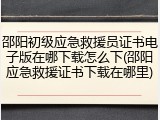 邵阳初级应急救援员证书电子版在哪下载怎么下(邵阳应急救援证书下载在哪里)