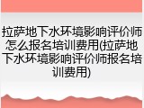 拉萨地下水环境影响评价师怎么报名培训费用(拉萨地下水环境影响评价师报名培训费用)