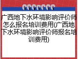 广西地下水环境影响评价师怎么报名培训费用(广西地下水环境影响评价师报名培训费用)