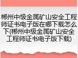 郴州中级金属矿山安全工程师证书电子版在哪下载怎么下(郴州中级金属矿山安全工程师证书电子版下载)