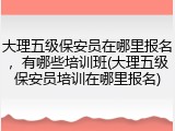 大理五级保安员在哪里报名，有哪些培训班(大理五级保安员培训在哪里报名)