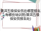 普洱五级保安员在哪里报名，有哪些培训班(普洱五级保安员报名处)