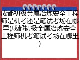 成都初级金属冶炼安全工程师是机考还是笔试考场在哪里(成都初级金属冶炼安全工程师机考笔试考场在哪里)