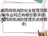 湘西高级消防安全管理员限制专业吗还有哪些要求呀(湘西高级消防管理员资质要求)
