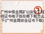 广州中级金属矿山安全工程师证书电子版在哪下载怎么下(广州金属安全证书下载)