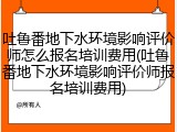 吐鲁番地下水环境影响评价师怎么报名培训费用(吐鲁番地下水环境影响评价师报名培训费用)