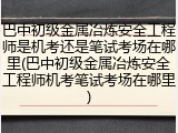 巴中初级金属冶炼安全工程师是机考还是笔试考场在哪里(巴中初级金属冶炼安全工程师机考笔试考场在哪里)