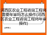 河西区农业工程咨询工程师需要年审吗怎么操作(河西区农业工程咨询工程师年审操作)
