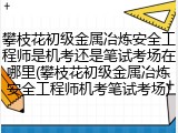 攀枝花初级金属冶炼安全工程师是机考还是笔试考场在哪里(攀枝花初级金属冶炼安全工程师机考笔试考场)