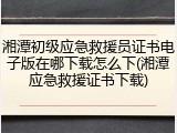 湘潭初级应急救援员证书电子版在哪下载怎么下(湘潭应急救援证书下载)