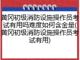 黄冈初级消防设施操作员考试有用吗难度如何含金量(黄冈初级消防设施操作员考试有用)