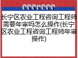 长宁区农业工程咨询工程师需要年审吗怎么操作(长宁区农业工程咨询工程师年审操作)