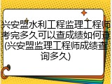 兴安盟水利工程监理工程师考完多久可以查成绩如何查(兴安盟监理工程师成绩查询多久)