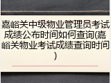 嘉峪关中级物业管理员考试成绩公布时间如何查询(嘉峪关物业考试成绩查询时间)