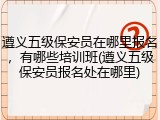 遵义五级保安员在哪里报名，有哪些培训班(遵义五级保安员报名处在哪里)