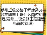 朔州二级公路工程建造师一般在哪里上班什么岗位和待遇(朔州二级公路工程建造师岗位待遇)