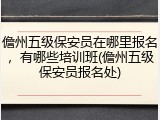儋州五级保安员在哪里报名，有哪些培训班(儋州五级保安员报名处)