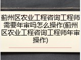 蓟州区农业工程咨询工程师需要年审吗怎么操作(蓟州区农业工程咨询工程师年审操作)
