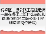 铜梁区二级公路工程建造师一般在哪里上班什么岗位和待遇(铜梁区二级公路工程建造师岗位待遇)