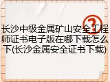 长沙中级金属矿山安全工程师证书电子版在哪下载怎么下(长沙金属安全证书下载)