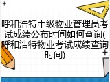 呼和浩特中级物业管理员考试成绩公布时间如何查询(呼和浩特物业考试成绩查询时间)