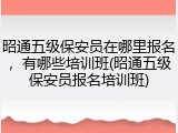 昭通五级保安员在哪里报名，有哪些培训班(昭通五级保安员报名培训班)