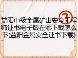 益阳中级金属矿山安全工程师证书电子版在哪下载怎么下(益阳金属安全证书下载)