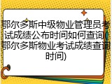 鄂尔多斯中级物业管理员考试成绩公布时间如何查询(鄂尔多斯物业考试成绩查询时间)