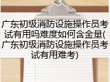 广东初级消防设施操作员考试有用吗难度如何含金量(广东初级消防设施操作员考试有用难考)