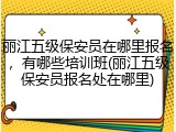 丽江五级保安员在哪里报名，有哪些培训班(丽江五级保安员报名处在哪里)