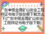 广东中级金属矿山安全工程师证书电子版在哪下载怎么下(广东中级金属矿山安全工程师证书电子版下载)