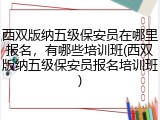 西双版纳五级保安员在哪里报名，有哪些培训班(西双版纳五级保安员报名培训班)
