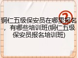 铜仁五级保安员在哪里报名，有哪些培训班(铜仁五级保安员报名培训班)