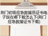荆门初级应急救援员证书电子版在哪下载怎么下(荆门应急救援证书下载)