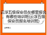 云浮五级保安员在哪里报名，有哪些培训班(云浮五级保安员报名培训班)