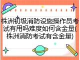 株洲初级消防设施操作员考试有用吗难度如何含金量(株洲消防考试有含金量)