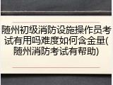 随州初级消防设施操作员考试有用吗难度如何含金量(随州消防考试有帮助)