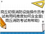 商丘初级消防设施操作员考试有用吗难度如何含金量(商丘消防考试有帮助)