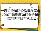 十堰初级消防设施操作员考试有用吗难度如何含金量(十堰消防考试有含金量)