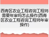 西青区农业工程咨询工程师需要年审吗怎么操作(西青区农业工程咨询工程师年审操作)
