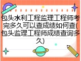 包头水利工程监理工程师考完多久可以查成绩如何查(包头监理工程师成绩查询多久)