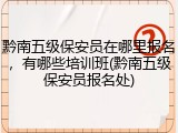 黔南五级保安员在哪里报名，有哪些培训班(黔南五级保安员报名处)