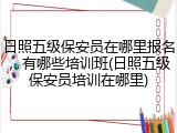 日照五级保安员在哪里报名，有哪些培训班(日照五级保安员培训在哪里)
