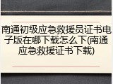 南通初级应急救援员证书电子版在哪下载怎么下(南通应急救援证书下载)