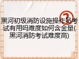 黑河初级消防设施操作员考试有用吗难度如何含金量(黑河消防考试难度高)